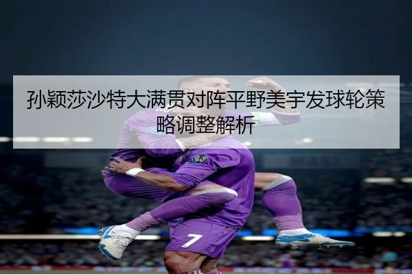 孙颖莎沙特大满贯对阵平野美宇发球轮策略调整解析