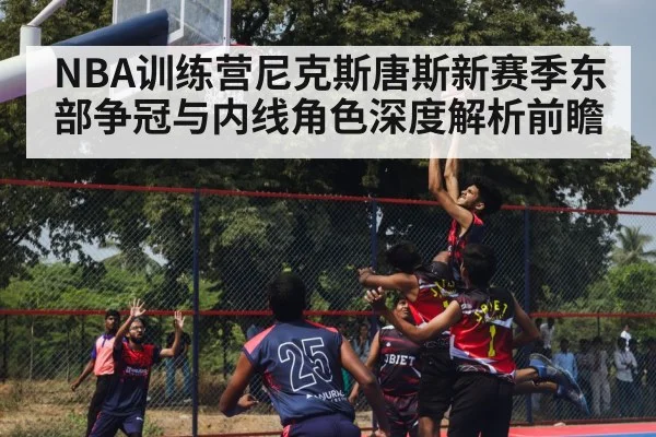 NBA训练营尼克斯唐斯新赛季东部争冠与内线角色深度解析前瞻